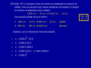 02) (Unip-SP) A poluição é uma das causas da destruição da camada de ozônio. Uma das reações que podem ocorrer no ar poluído é a reação do dióxido de nitrogênio com o ozônio: 2 NO 2   (g)   +  O 3   (g)      N 2 O 5   (g)   +  O 2   (g) Essa reação ocorre em duas etapas:  I.  NO 2   (g)   +  O 3   (g)     NO 3   (g)   +  O 2   (g)   (lenta) II.  NO 3   (g)   +  NO  (g)     N 2 O 5   (g)   (rápida)  Assinale a lei de velocidade para essa reação:  v = k [NO 2 ]  [O 3 ] v = k [NO 2 ] [O 3 ] v = k [NO 3 ] [NO 2 ] v = k [NO 2 ] [O 3 ] + k’ [NO 3 ] [NO 2 ] v = k [NO 2 ] 2 2 Pág. 45 Ex. 11 