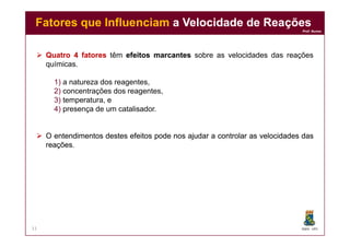Prof. Nunes
 QuatroQuatro 44 fatoresfatores têm efeitosefeitos marcantesmarcantes sobre as velocidades das reações
químicas.
1) a natureza dos reagentes,
2) concentrações dos reagentes,
3) temperatura, e
4) presença de um catalisador.
Fatores que InfluenciamFatores que Influenciam a Velocidade de Reaçõesa Velocidade de Reações
DQOI - UFC
 OO entendimentosentendimentos destesdestes efeitosefeitos podepode nosnos ajudarajudar aa controlarcontrolar asas velocidadesvelocidades dasdas
reaçõesreações..
11
 