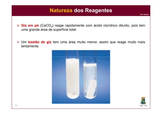 Prof. Nunes
 GizGiz emem pópó (CaCO3) reage rapidamente com ácido clorídrico diluído, pois tem
uma grande área de superfície total.
 Um bastãobastão dede gizgiz tem uma área muito menor, assim que reage muito mais
lentamente.
NaturezaNatureza dos Reagentesdos Reagentes
DQOI - UFC14
 