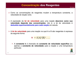 Prof. Nunes
 Como as concentrações de reagentes mudam a temperatura constante, a
velocidade de reação varia.
 A expressão da leilei dede velocidadevelocidade para uma reação descrevedescreve comocomo suasua
velocidadevelocidade dependedepende dasdas concentraçõesconcentrações, isto é, a lei de velocidade é
deduzidadeduzida experimentalmenteexperimentalmente parapara cadacada reaçãoreação em estudo.
ConcentraçãoConcentração dos Reagentesdos Reagentes
DQOI - UFC
 A leilei dede velocidadevelocidade para uma reação na qual A e B são reagentes é expressa
da seguinte forma:
 A constanteconstante kk é chamada de constanteconstante dede velocidadevelocidade específicaespecífica (ou
apenas a constanteconstante dede velocidadevelocidade) para a reação a uma temperatura
particular.
15
VV
 