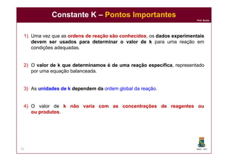 Prof. Nunes
1) Uma vez que as ordensordens dede reaçãoreação sãosão conhecidosconhecidos, os dadosdados experimentaisexperimentais
devemdevem serser usadosusados ​​​​parapara determinardeterminar oo valorvalor dede kk para uma reação em
condições adequadas.
2) O valorvalor dede kk queque determinamosdeterminamos éé dede umauma reaçãoreação específicaespecífica, representado
por uma equação balanceada.
Constante KConstante K –– Pontos ImportantesPontos Importantes
DQOI - UFC
3) As unidadesunidades dede kk dependemdependem dada ordemordem globalglobal dada reaçãoreação.
4) O valor de kk nãonão variavaria comcom asas concentraçõesconcentrações dede reagentesreagentes ouou
ouou produtosprodutos.
21
 