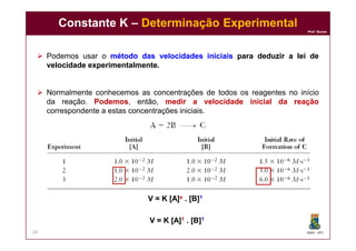 Prof. Nunes
 Podemos usar o métodométodo dasdas velocidadesvelocidades iniciaisiniciais parapara deduzirdeduzir aa leilei dede
velocidadevelocidade experimentalmenteexperimentalmente..
 Normalmente conhecemos as concentrações de todos os reagentes no início
da reação. PodemosPodemos, então, medirmedir aa velocidadevelocidade inicialinicial dada reaçãoreação
correspondente a estas concentrações iniciais.
Constante KConstante K –– Determinação ExperimentalDeterminação Experimental
DQOI - UFC24
V = K [A]V = K [A]xx . [B]. [B]11
V = K [A]V = K [A]11 . [B]. [B]11
 