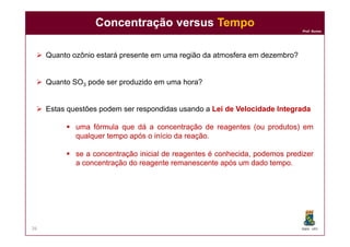 Prof. Nunes
 Quanto ozônio estará presente em uma região da atmosfera em dezembro?
 Quanto SO3 pode ser produzido em uma hora?
 Estas questões podem ser respondidas usando a LeiLei dede VelocidadeVelocidade IntegradaIntegrada
 umauma fórmulafórmula queque dádá aa concentraçãoconcentração dede reagentesreagentes (ou(ou produtos)produtos) emem
Concentração versusConcentração versus TempoTempo
DQOI - UFC
 umauma fórmulafórmula queque dádá aa concentraçãoconcentração dede reagentesreagentes (ou(ou produtos)produtos) emem
qualquerqualquer tempotempo apósapós oo inícioinício dada reaçãoreação..
 ssee aa concentraçãoconcentração inicialinicial dede reagentesreagentes éé conhecida,conhecida, podemospodemos predizerpredizer
aa concentraçãoconcentração dodo reagentereagente remanescenteremanescente apósapós umum dadodado tempotempo.
26
 