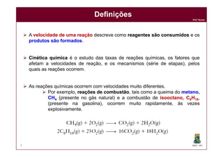 Prof. Nunes
 A velocidadevelocidade dede umauma reaçãoreação descreve como reagentesreagentes sãosão consumidosconsumidos e os
produtosprodutos sãosão formadosformados.
 CinéticaCinética químicaquímica é o estudo das taxas de reações químicas, os fatores que
afetam a velocidades de reação, e os mecanismos (série de etapas), pelos
quais as reações ocorrem.
DefiniçõesDefinições
DQOI - UFC3
 As reações químicas ocorrem com velocidades muito diferentes.
 Por exemplo, reaçõesreações dede combustãocombustão, tais como a queima do metano,metano,
CHCH44 (presente no gás natural) e a combustão de isooctanoisooctano,, CC88HH1818,
(presente na gasolina), ocorrem muito rapidamente, às vezes
explosivamente.
 