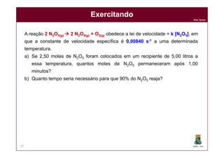 Prof. Nunes
ExercitandoExercitando
A reação 22 NN22OO55(g)(g)  22 NN22OO44(g)(g) ++ OO22(g(g)) obedece a lei de velocidade = kk [N[N22OO55]], em
que a constante de velocidade específica é 00,,0084000840 ss--11 a uma determinada
temperatura.
a) Se 2,50 moles de N2O5 foram colocados em um recipiente de 5,00 litros a
essa temperatura, quantos moles de N2O5 permaneceram após 1,00
minutos?
b) Quanto tempo seria necessário para que 90% do N2O5 reaja?
DQOI - UFC37
b) Quanto tempo seria necessário para que 90% do N2O5 reaja?
 