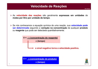 Prof. Nunes
Velocidade de ReaçõesVelocidade de Reações
 As velocidadevelocidade dasdas reaçõesreações são geralmente expressasexpressas emem unidadesunidades de
molesmoles porpor litrolitro porpor unidadeunidade dede tempotempo.
 Se nós conhecemos a equação química de uma reação, sua velocidadevelocidade podepode
serser determinadadeterminada seguindo a variaçãovariação nana concentraçãoconcentração de qualquer produtoproduto
ou reagentereagente que podepode serser detectadadetectada quantitativamentequantitativamente.
DQOI - UFC4
V = -  (concentração do reagente)
 (tempo)
V =  (concentração do produto)
 (tempo)
o sinal negativo torna a velocidade positiva.
 
