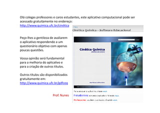 Olá colegas professores e caros estudantes, este aplicativo computacional pode ser
acessado gratuitamente no endereço:
http://www.quimica.ufc.br/cinética
Peço-lhes a gentileza de avaliarem
o aplicativo respondendo a um
questionário objetivo com apenas
poucas questões.
Vossa opinião será fundamentalVossa opinião será fundamental
para a melhoria do aplicativo e
para a criação de outros títulos.
Outros títulos são disponibilizados
gratuitamente em:
http://www.quimica.ufc.br/gdfceq
Prof. NunesProf. Nunes
 