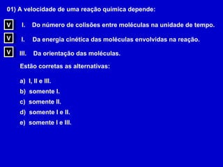 01) A velocidade de uma reação química depende: Do número de colisões entre moléculas na unidade de tempo. Da energia cinética das moléculas envolvidas na reação. III.  Da orientação das moléculas. Estão corretas as alternativas: a)  I, II e III. b)  somente I. c)  somente II. d)  somente I e II. e)  somente I e III. V V V 