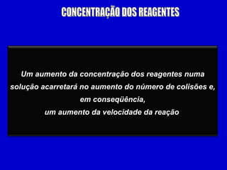 CONCENTRAÇÃO DOS REAGENTES Um aumento da concentração dos reagentes numa solução acarretará no aumento do número de colisões e, em conseqüência, um aumento da velocidade da reação   