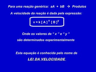 Para uma reação genérica:  aA  +  bB     Produtos A velocidade da reação é dada pela expressão: Onde os valores de “ x ” e “ y ”  são determinados experimentalmente   Esta equação é conhecida pelo nome de  LEI DA VELOCIDADE  v = k [ A ]  [ B ] x y 