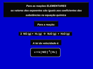 v = k [ NO ]  [ H 2  ] 2 Para as reações ELEMENTARES os valores dos expoentes são iguais aos coeficientes das substâncias na equação química   2  NO (g) +  H 2  (g)     N 2 O (g)  +  H 2 O (g)  Para a reação: A lei da velocidade é : 