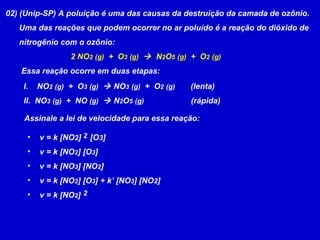 02) (Unip-SP) A poluição é uma das causas da destruição da camada de ozônio. Uma das reações que podem ocorrer no ar poluído é a reação do dióxido de nitrogênio com o ozônio: 2 NO 2   (g)   +  O 3   (g)      N 2 O 5   (g)   +  O 2   (g) Essa reação ocorre em duas etapas:  I.  NO 2   (g)   +  O 3   (g)     NO 3   (g)   +  O 2   (g)   (lenta) II.  NO 3   (g)   +  NO  (g)     N 2 O 5   (g)   (rápida)  Assinale a lei de velocidade para essa reação:  v = k [NO 2 ]  [O 3 ] v = k [NO 2 ] [O 3 ] v = k [NO 3 ] [NO 2 ] v = k [NO 2 ] [O 3 ] + k’ [NO 3 ] [NO 2 ] v = k [NO 2 ] 2 2 