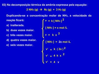 03) Na decomposição térmica da amônia expressa pela equação: 2 NH 3  (g)     N 2  (g)  +  3 H 2  (g) Duplicando-se a concentração molar de NH 3 , a velocidade da reação ficará: a)  inalterada. b)  duas vezes maior. c)  três vezes maior. d)  quatro vezes maior. e)  seis vezes maior. v = k [ NH 3  ] 2 [ NH 3  ] = x mol /L v = k x 2 [ NH 3  ]  =  2x  mol /L v’ = k ( 2x ) 2 v’ = k x 4 2 v’ = 4 v 