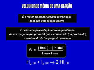 VELOCIDADE MÉDIA DE UMA REAÇÃO V M = [ final ] – [ inicial ] t  final  – t  inicial H 2   (g)  + I 2   (g)     2 HI  (g) É a maior ou menor rapidez (velocidade) com que uma reação ocorre   É calculada pela relação entre a quantidade  de um reagente (ou produto) que é consumido (ou produzido) e o intervalo de tempo gasto para isto   