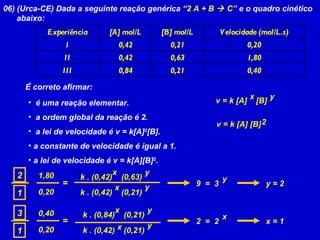 06) (Urca-CE) Dada a seguinte reação genérica  “2 A + B    C”  e o quadro cinético abaixo: É correto afirmar: é uma reação elementar. a ordem global da reação é 2. a lei de velocidade é v = k[A] 2 [B]. a constante de velocidade é igual a 1. a lei de velocidade é v = k[A][B] 2 .  v = k [A]  [B] x y = 2 1 1,80 0,20 k . (0,42)  (0,63) x y k . (0,42)  (0,21) x y 9  =  3 y y = 2 = 3 1 0,40 0,20 k . (0,84)  (0,21) x y k . (0,42)  (0,21) x y 2  =  2 x x = 1 v = k [A] [B] 2 Experiência [A] mol/L [B] mol/L Velocidade (mol/L.s) I 0,42 0,21 0,20 II 0,42 0,63 1,80 III 0,84 0,21 0,40 