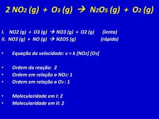 2 NO 2  (g)  +  O 3  (g)     N 2 O 5  (g)  +  O 2  (g) I.  NO2 (g)  +  O3 (g)    NO3 (g)  +  O2 (g)  (lenta) II.  NO3 (g)  +  NO (g)    N2O5 (g)  (rápida) Equação da velocidade: v = k [NO 2 ] [O 3 ] Ordem da reação:  2 Ordem em relação a NO 2 : 1 Ordem em relação a O 3  : 1 Molecularidade em I: 2 Molecularidade em II: 2 