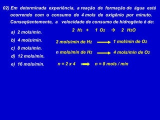 02) Em  determinada  experiência,  a reação  de  formação de  água  está ocorrendo  com  o  consumo  de  4 mols  de  oxigênio  por  minuto. Conseqüentemente,  a  velocidade de consumo de hidrogênio é de: a)  2 mols/min. b)  4 mols/min. c)  8 mols/min. d)  12 mols/min. e)  16 mols/min. H 2   +  O 2      H 2 O 2 mols/min de H 2   1 mol/min de O 2   n  mols/min de H 2   4 mols/min de O 2  n = 2 x 4 n = 8 mols / min 2 2 1 