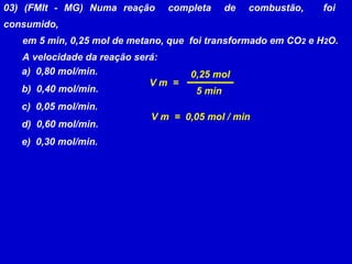 03) (FMIt - MG) Numa reação  completa  de  combustão,  foi  consumido, em 5 min, 0,25 mol de metano, que  foi transformado em CO 2  e H 2 O. A velocidade da reação será: a)  0,80 mol/min. b)  0,40 mol/min. c)  0,05 mol/min. d)  0,60 mol/min. e)  0,30 mol/min. V m  = 0,25 mol 5 min V m  =  0,05 mol / min 