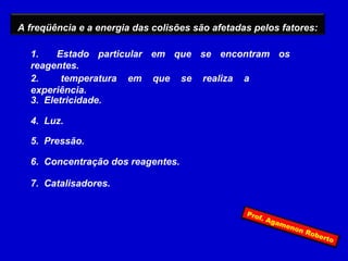 A freqüência e a energia das colisões são afetadas pelos fatores:

  1.    Estado particular em que se encontram os
  reagentes.
  2.     temperatura em que se realiza a
  experiência.
  3. Eletricidade.

  4. Luz.

  5. Pressão.

  6. Concentração dos reagentes.

  7. Catalisadores.


                                                 Pro
                                                       f. A
                                                            gam
                                                                eno
                                                                    nR
                                                                       obe
                                                                           rto
 