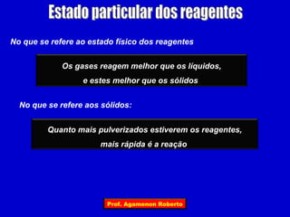 No que se refere ao estado físico dos reagentes


             Os gases reagem melhor que os líquidos,
                  e estes melhor que os sólidos


  No que se refere aos sólidos:


         Quanto mais pulverizados estiverem os reagentes,
                       mais rápida é a reação




                        Prof. Agamenon Roberto
 