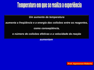 Um aumento da temperatura

aumenta a freqüência e a energia das colisões entre os reagentes,

                      como conseqüência,

     o número de colisões efetivas e a velocidade da reação

                           aumentam




                                                 Prof. Agamenon Roberto
 