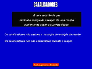 É uma substância que
            diminui a energia de ativação de uma reação
               aumentando assim a sua velocidade


Os catalisadores não alteram a variação de entalpia da reação

Os catalisadores não são consumidos durante a reação




                       Prof. Agamenon Roberto
 
