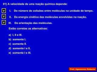 01) A velocidade de uma reação química depende:

V
V    I.    Do número de colisões entre moléculas na unidade de tempo.

V
V    II. Da energia cinética das moléculas envolvidas na reação.

V
V   III.   Da orientação das moléculas.

    Estão corretas as alternativas:

    a) I, II e III.
    b) somente I.
    c) somente II.
    d) somente I e II.
    e) somente I e III.




                                                   Prof. Agamenon Roberto
 