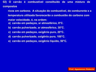 02) O carvão é combustível constituído de uma mistura de
compostos
   ricos em carbono. A situação do combustível, do comburente e a
   temperatura utilizada favorecerão a combustão do carbono com
   maior velocidade, é, na ordem:
   a) carvão em pedaços, ar atmosférico, 0°C.
   b) carvão pulverizado, ar atmosférico, 30°C.
   c) carvão em pedaços, oxigênio puro, 20°C.
   d) carvão pulverizado, oxigênio puro, 100°C.
   e) carvão em pedaços, oxigênio líquido, 50°C.




                                                   Prof. Agamenon Roberto
 