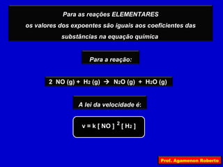 Para as reações ELEMENTARES
os valores dos expoentes são iguais aos coeficientes das
           substâncias na equação química


                     Para a reação:


       2 NO (g) + H2 (g)  N2O (g) + H2O (g)


                 A lei da velocidade é:


                  v = k [ NO ] 2 [ H2 ]




                                            Prof. Agamenon Roberto
 