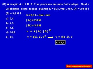 01) A reação A + 2 B  P se processa em uma única etapa. Qual a
  velocidade desta reação quando K = 0,3 L/mol . min, [A] = 2,0 M e
  [B] = 3,0 M ?
                  k = 0,3 L / mol . min
  a) 5,4.
                  [ A ] = 2,0 M
  b) 4,5.
                  [ B ] = 3,0 M
  c) 1,8.
  d) 18,0.        v = k[A] [B] 2
                                    2
  e) 54.          v = 0,3 x 2 x 3         v = 0,3 x 2 x 9

                                          vv = 5,4
                                              = 5,4




                                                      Prof. Agamenon Roberto
 