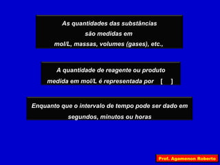 As quantidades das substâncias
                 são medidas em
       mol/L, massas, volumes (gases), etc.,



       A quantidade de reagente ou produto
    medida em mol/L é representada por     [   ]



Enquanto que o intervalo de tempo pode ser dado em
           segundos, minutos ou horas




                                          Prof. Agamenon Roberto
 