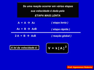 Se uma reação ocorrer em várias etapas
                sua velocidade é dada pela
                   ETAPA MAIS LENTA

     A + A  A2                ( etapa lenta )

    A 2 + B  A 2B             ( etapa rápida )

   2 A + B  A 2B              ( reação global )



A lei da velocidade é:                       2
A lei da velocidade é:       V = k[A]




                                                 Prof. Agamenon Roberto
 