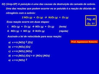 02) (Unip-SP) A poluição é uma das causas da destruição da camada de ozônio.
   Uma das reações que podem ocorrer no ar poluído é a reação do dióxido de
   nitrogênio com o ozônio:
                 2 NO2 (g) + O3 (g)  N2O5 (g) + O2 (g)
                                                                      Pág. 45
   Essa reação ocorre em duas etapas:
                                                                       Ex. 11
    I.   NO2 (g) + O3 (g)  NO3 (g) + O2 (g)   (lenta)
    II. NO3 (g) + NO (g)  N2O5 (g)            (rápida)

    Assinale a lei de velocidade para essa reação:

     a) v = k [NO2] 2 [O3]                                Prof. Agamenon Roberto

     b) v = k [NO2] [O3]
     c) v = k [NO3] [NO2]
     d) v = k [NO2] [O3] + k’ [NO3] [NO2]
     e) v = k [NO2] 2
 