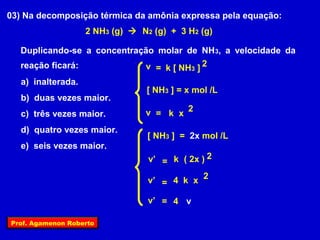 03) Na decomposição térmica da amônia expressa pela equação:
                    2 NH3 (g)  N2 (g) + 3 H2 (g)

  Duplicando-se a concentração molar de NH 3, a velocidade da
  reação ficará:            v = k [ NH3 ] 2
   a) inalterada.
                                  [ NH3 ] = x mol /L
   b) duas vezes maior.
   c) três vezes maior.          v = k x 2
   d) quatro vezes maior.
                                  [ NH3 ] = 2x mol /L
   e) seis vezes maior.
                                  v’ = k ( 2x ) 2

                                  v’ = 4 k x 2

                                  v’ = 4 v

Prof. Agamenon Roberto
 