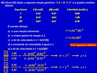 06) (Urca-CE) Dada a seguinte reação genérica “2 A + B  C” e o quadro cinético
    abaixo:
             Experiência       [A] m L
                                    ol/              [B] m L
                                                          ol/           Velocidade (m L.s)
                                                                                     ol/
                  I                 0,42               0,21                     0,20
                 II                 0,42               0,63                     1,80
                 III                0,84               0,21                     0,40

       É correto afirmar:
                                                                                x         y
       a) é uma reação elementar.                                   v = k [A]       [B]

       b) a ordem global da reação é 2.
                                                                    v = k [A] [B] 2
       c) a lei de velocidade é v = k[A] 2[B].
       d) a constante de velocidade é igual a 1.                            Prof. Agamenon Roberto

     e) a lei de velocidade é v = k[A][B] 2.
   2     1,80                  x       y
                     k . (0,42) (0,63)                                  y
                =               x      y                        9 = 3                  y=2
   1     0,20        k . (0,42) (0,21)

   3      0,40                      x            y
                       k . (0,84)       (0,21)                          x
                 =                               y              2 = 2                  x=1
   1      0,20         k . (0,42) x (0,21)
 