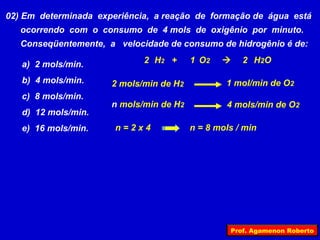 02) Em determinada experiência, a reação de formação de água está
   ocorrendo com o consumo de 4 mols de oxigênio por minuto.
   Conseqüentemente, a velocidade de consumo de hidrogênio é de:

   a) 2 mols/min.            2 H2 +      1 O2       2 H 2O

   b) 4 mols/min.     2 mols/min de H2           1 mol/min de O2
   c) 8 mols/min.
                      n mols/min de H2           4 mols/min de O2
   d) 12 mols/min.
   e) 16 mols/min.     n=2x4             n = 8 mols / min




                                                  Prof. Agamenon Roberto
 