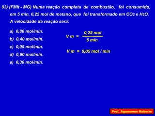 03) (FMIt - MG) Numa reação completa de combustão, foi consumido,
   em 5 min, 0,25 mol de metano, que foi transformado em CO 2 e H2O.
   A velocidade da reação será:

   a) 0,80 mol/min.                  0,25 mol
                             Vm =
   b) 0,40 mol/min.                   5 min
   c) 0,05 mol/min.
                             V m = 0,05 mol / min
   d) 0,60 mol/min.
   e) 0,30 mol/min.




                                                    Prof. Agamenon Roberto
 
