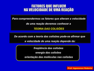 Para compreendermos os fatores que alteram a velocidade
          de uma reação devemos conhecer a
                TEORIA DAS COLISÕES

 De acordo com a teoria das colisões pode-se afirmar que
         a velocidade de uma reação depende da:

                freqüência das colisões
                 energia das colisões
         orientação das moléculas nas colisões



                                          Prof. Agamenon Roberto
 