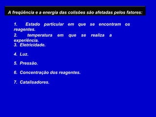 A freqüência e a energia das colisões são afetadas pelos fatores:

  1.    Estado particular em que se encontram os
  reagentes.
  2.     temperatura em que se realiza a
  experiência.
  3. Eletricidade.

  4. Luz.

  5. Pressão.

  6. Concentração dos reagentes.

  7. Catalisadores.
 