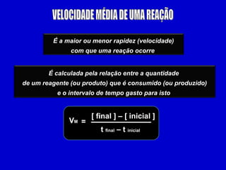 É a maior ou menor rapidez (velocidade)
               com que uma reação ocorre


        É calculada pela relação entre a quantidade
de um reagente (ou produto) que é consumido (ou produzido)
          e o intervalo de tempo gasto para isto


                      [ final ] – [ inicial ]
              VM =
                         t final – t inicial
 