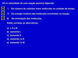 01) A velocidade de uma reação química depende:

V
V    I.    Do número de colisões entre moléculas na unidade de tempo.

V
V    II. Da energia cinética das moléculas envolvidas na reação.

V
V   III.   Da orientação das moléculas.

    Estão corretas as alternativas:

    a) I, II e III.
    b) somente I.
    c) somente II.
    d) somente I e II.
    e) somente I e III.
 
