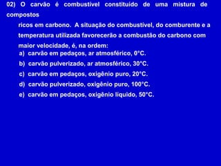 02) O carvão é combustível constituído de uma mistura de
compostos
   ricos em carbono. A situação do combustível, do comburente e a
   temperatura utilizada favorecerão a combustão do carbono com
   maior velocidade, é, na ordem:
   a) carvão em pedaços, ar atmosférico, 0°C.
   b) carvão pulverizado, ar atmosférico, 30°C.
   c) carvão em pedaços, oxigênio puro, 20°C.
   d) carvão pulverizado, oxigênio puro, 100°C.
   e) carvão em pedaços, oxigênio líquido, 50°C.
 