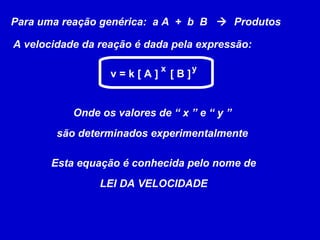 Para uma reação genérica: a A + b B  Produtos

A velocidade da reação é dada pela expressão:

                            x         y
                  v=k[A]        [B]


           Onde os valores de “ x ” e “ y ”
        são determinados experimentalmente

       Esta equação é conhecida pelo nome de
                LEI DA VELOCIDADE
 