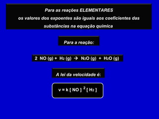 Para as reações ELEMENTARES
os valores dos expoentes são iguais aos coeficientes das
           substâncias na equação química


                     Para a reação:


       2 NO (g) + H2 (g)  N2O (g) + H2O (g)


                 A lei da velocidade é:


                  v = k [ NO ] 2 [ H2 ]
 
