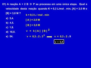 01) A reação A + 2 B  P se processa em uma única etapa. Qual a
  velocidade desta reação quando K = 0,3 L/mol . min, [A] = 2,0 M e
  [B] = 3,0 M ?
                  k = 0,3 L / mol . min
  a) 5,4.
                  [ A ] = 2,0 M
  b) 4,5.
                  [ B ] = 3,0 M
  c) 1,8.
  d) 18,0.        v = k[A] [B] 2
                                    2
  e) 54.          v = 0,3 x 2 x 3         v = 0,3 x 2 x 9

                                          vv = 5,4
                                              = 5,4
 