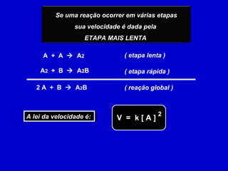 Se uma reação ocorrer em várias etapas
                sua velocidade é dada pela
                   ETAPA MAIS LENTA

     A + A  A2                ( etapa lenta )

    A 2 + B  A 2B             ( etapa rápida )

   2 A + B  A 2B              ( reação global )



A lei da velocidade é:                       2
A lei da velocidade é:       V = k[A]
 