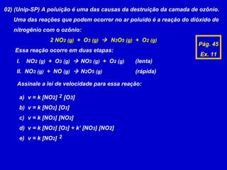 02) (Unip-SP) A poluição é uma das causas da destruição da camada de ozônio.
   Uma das reações que podem ocorrer no ar poluído é a reação do dióxido de
   nitrogênio com o ozônio:
                 2 NO2 (g) + O3 (g)  N2O5 (g) + O2 (g)
                                                                    Pág. 45
   Essa reação ocorre em duas etapas:
                                                                     Ex. 11
    I.   NO2 (g) + O3 (g)  NO3 (g) + O2 (g)   (lenta)
    II. NO3 (g) + NO (g)  N2O5 (g)            (rápida)

    Assinale a lei de velocidade para essa reação:

     a) v = k [NO2] 2 [O3]
     b) v = k [NO2] [O3]
     c) v = k [NO3] [NO2]
     d) v = k [NO2] [O3] + k’ [NO3] [NO2]
     e) v = k [NO2] 2
 