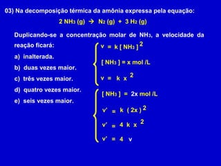 03) Na decomposição térmica da amônia expressa pela equação:
                    2 NH3 (g)  N2 (g) + 3 H2 (g)

  Duplicando-se a concentração molar de NH 3, a velocidade da
  reação ficará:            v = k [ NH3 ] 2
   a) inalterada.
                                  [ NH3 ] = x mol /L
   b) duas vezes maior.
   c) três vezes maior.          v = k x 2
   d) quatro vezes maior.
                                  [ NH3 ] = 2x mol /L
   e) seis vezes maior.
                                  v’ = k ( 2x ) 2

                                  v’ = 4 k x 2

                                  v’ = 4 v
 