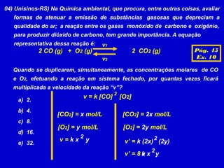 04) Unisinos-RS) Na Química ambiental, que procura, entre outras coisas, avaliar
   formas de atenuar a emissão de substâncias gasosas que depreciam a
   qualidade do ar; a reação entre os gases monóxido de carbono e oxigênio,
   para produzir dióxido de carbono, tem grande importância. A equação
   representativa dessa reação é:    v1
              2 CO (g) + O2 (g)                      2 CO2 (g)        Pág. 45
                                     v2                               Ex. 10

   Quando se duplicarem, simultaneamente, as concentrações molares de CO
   e O2, efetuando a reação em sistema fechado, por quantas vezes ficará
   multiplicada a velocidade da reação “v”?
                                          2
                             v = k [CO]       [O2]
     a) 2.
     b) 4.
                   [CO2] = x mol/L             [CO2] = 2x mol/L
     c) 8.
                    [O2] = y mol/L             [O2] = 2y mol/L
     d) 16.
                            2                              2
                    v=kx        y              v’ = k (2x) (2y)
     e) 32.
                                                           2
                                               v’ = 8 k x y
                                                      v
 