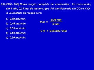 03) (FMIt - MG) Numa reação completa de combustão, foi consumido,
   em 5 min, 0,25 mol de metano, que foi transformado em CO 2 e H2O.
   A velocidade da reação será:

   a) 0,80 mol/min.                  0,25 mol
                             Vm =
   b) 0,40 mol/min.                   5 min
   c) 0,05 mol/min.
                             V m = 0,05 mol / min
   d) 0,60 mol/min.
   e) 0,30 mol/min.
 